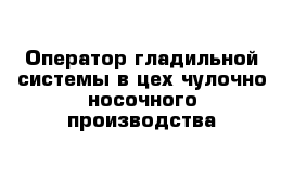 Оператор гладильной системы в цех чулочно-носочного производства